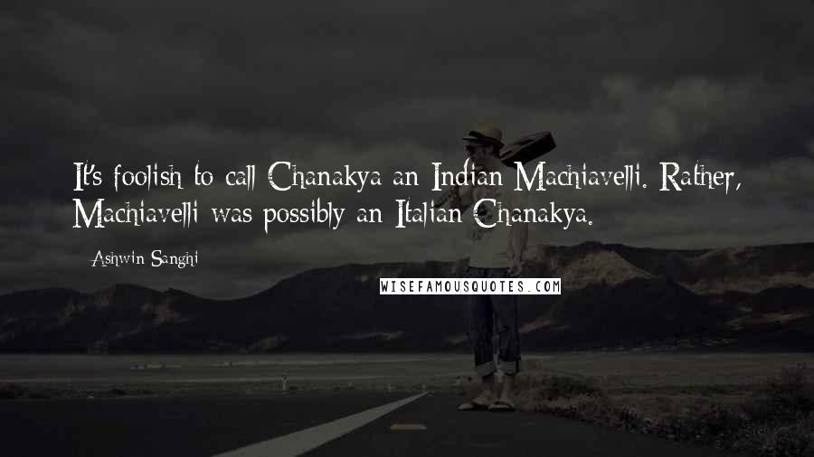 Ashwin Sanghi Quotes: It's foolish to call Chanakya an Indian Machiavelli. Rather, Machiavelli was possibly an Italian Chanakya.