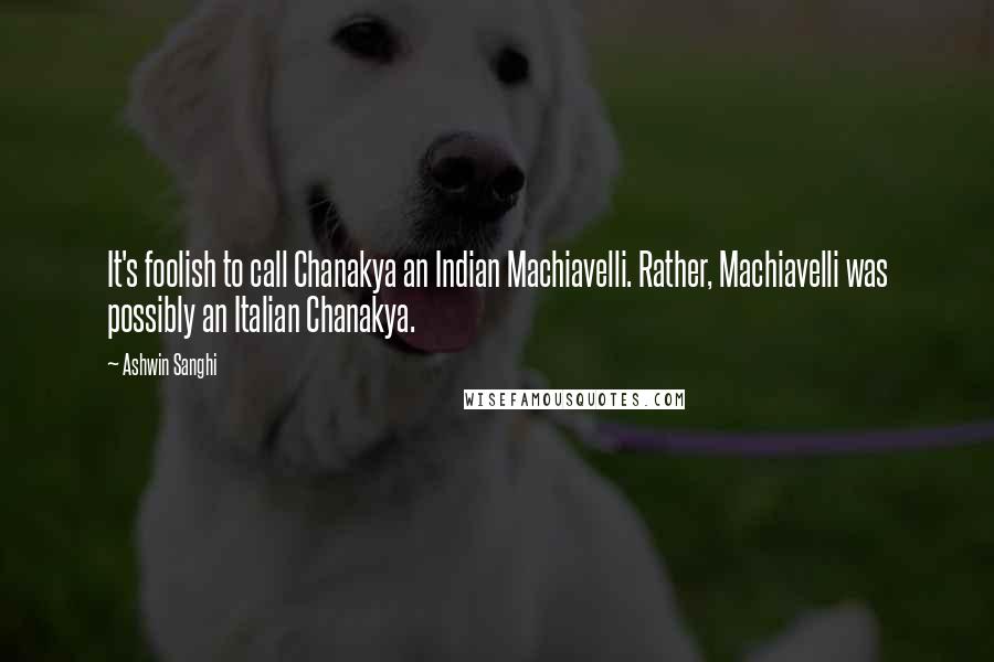 Ashwin Sanghi Quotes: It's foolish to call Chanakya an Indian Machiavelli. Rather, Machiavelli was possibly an Italian Chanakya.