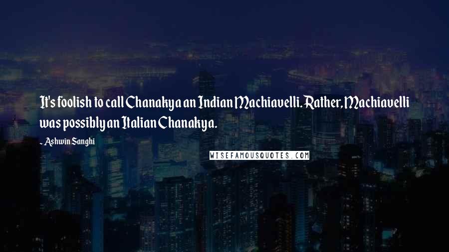 Ashwin Sanghi Quotes: It's foolish to call Chanakya an Indian Machiavelli. Rather, Machiavelli was possibly an Italian Chanakya.