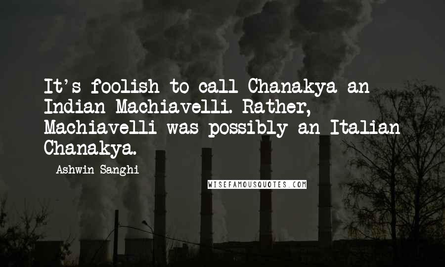 Ashwin Sanghi Quotes: It's foolish to call Chanakya an Indian Machiavelli. Rather, Machiavelli was possibly an Italian Chanakya.