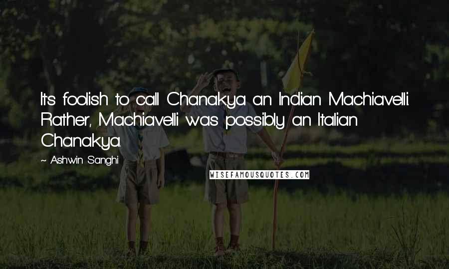 Ashwin Sanghi Quotes: It's foolish to call Chanakya an Indian Machiavelli. Rather, Machiavelli was possibly an Italian Chanakya.