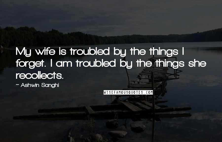Ashwin Sanghi Quotes: My wife is troubled by the things I forget. I am troubled by the things she recollects.