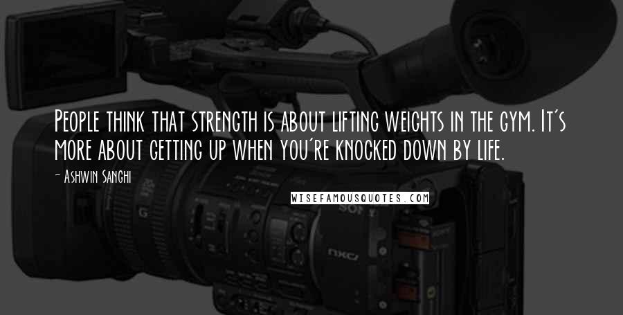 Ashwin Sanghi Quotes: People think that strength is about lifting weights in the gym. It's more about getting up when you're knocked down by life.