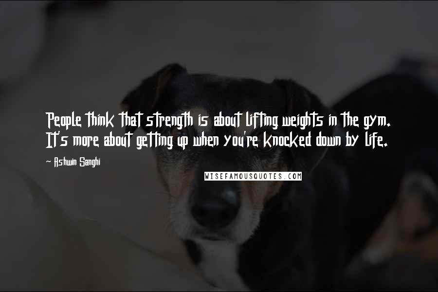 Ashwin Sanghi Quotes: People think that strength is about lifting weights in the gym. It's more about getting up when you're knocked down by life.