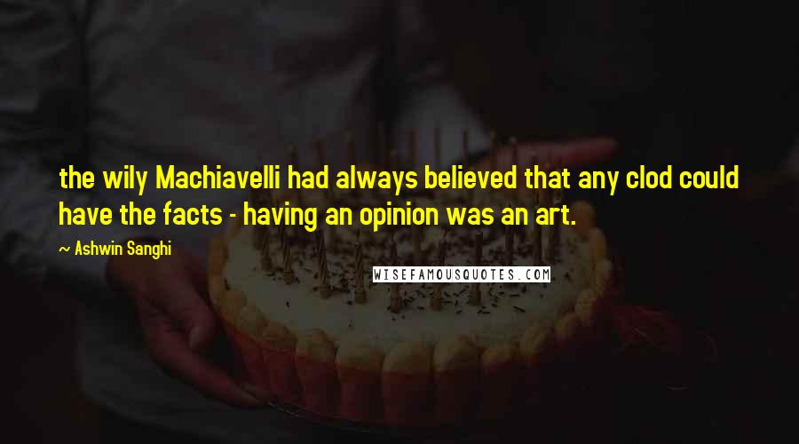 Ashwin Sanghi Quotes: the wily Machiavelli had always believed that any clod could have the facts - having an opinion was an art.