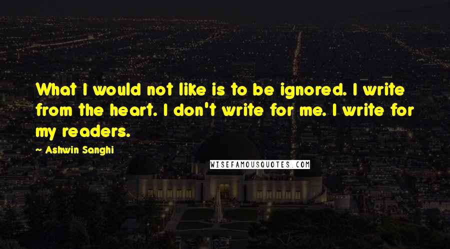 Ashwin Sanghi Quotes: What I would not like is to be ignored. I write from the heart. I don't write for me. I write for my readers.