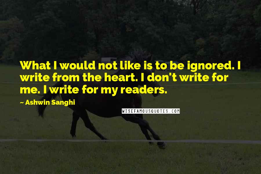 Ashwin Sanghi Quotes: What I would not like is to be ignored. I write from the heart. I don't write for me. I write for my readers.