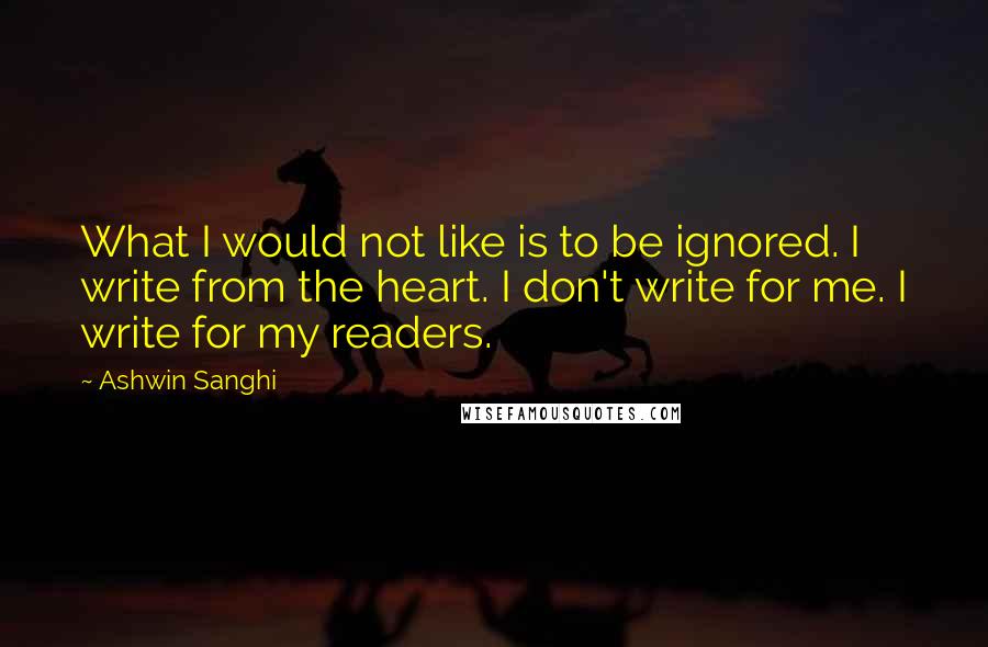 Ashwin Sanghi Quotes: What I would not like is to be ignored. I write from the heart. I don't write for me. I write for my readers.