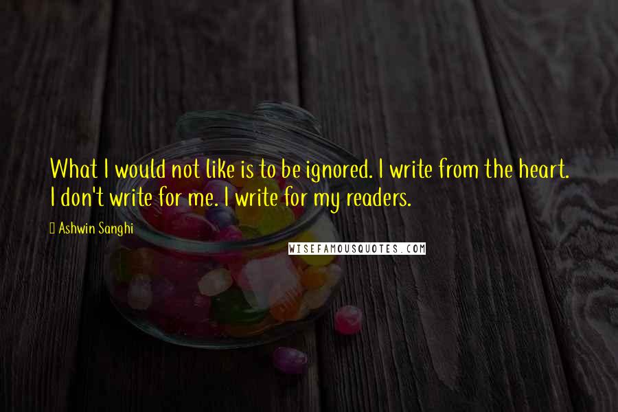 Ashwin Sanghi Quotes: What I would not like is to be ignored. I write from the heart. I don't write for me. I write for my readers.