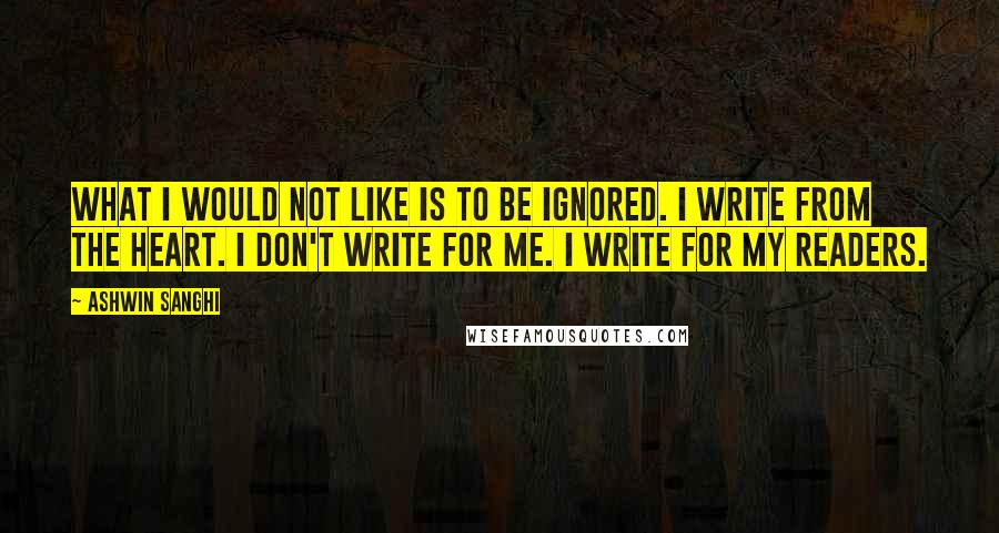 Ashwin Sanghi Quotes: What I would not like is to be ignored. I write from the heart. I don't write for me. I write for my readers.