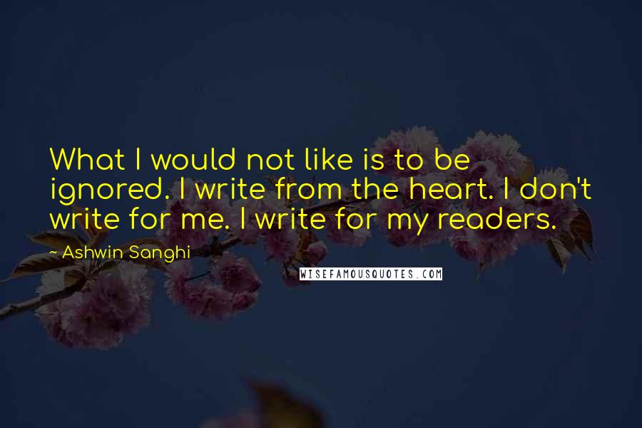 Ashwin Sanghi Quotes: What I would not like is to be ignored. I write from the heart. I don't write for me. I write for my readers.