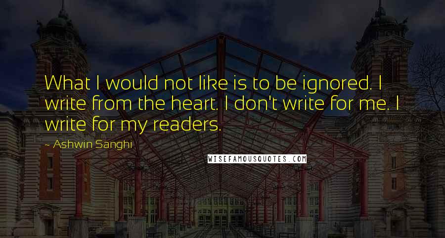 Ashwin Sanghi Quotes: What I would not like is to be ignored. I write from the heart. I don't write for me. I write for my readers.