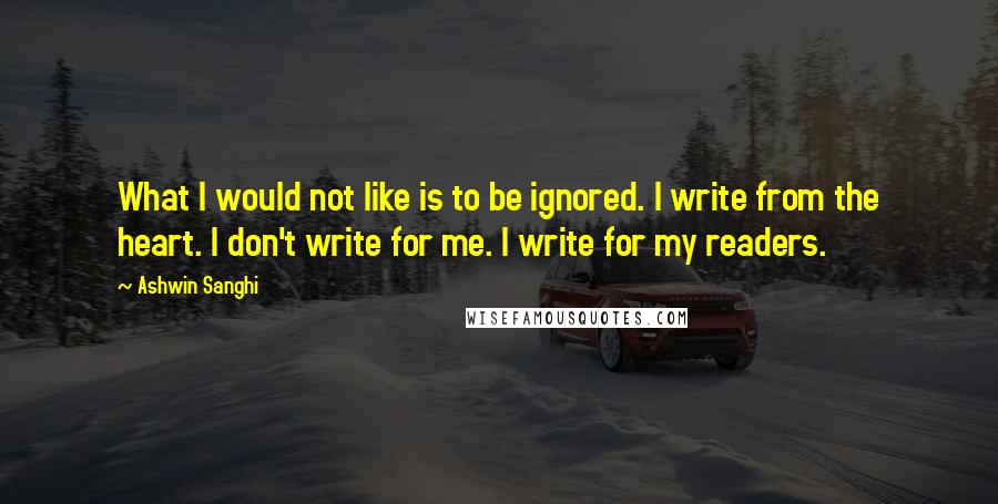 Ashwin Sanghi Quotes: What I would not like is to be ignored. I write from the heart. I don't write for me. I write for my readers.