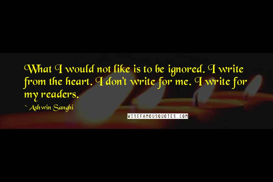 Ashwin Sanghi Quotes: What I would not like is to be ignored. I write from the heart. I don't write for me. I write for my readers.