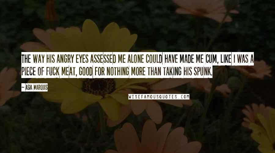 Asia Marquis Quotes: The way his angry eyes assessed me alone could have made me cum, like I was a piece of fuck meat, good for nothing more than taking his spunk.