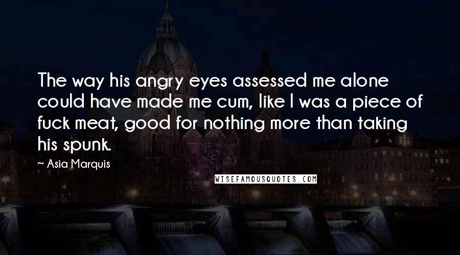 Asia Marquis Quotes: The way his angry eyes assessed me alone could have made me cum, like I was a piece of fuck meat, good for nothing more than taking his spunk.