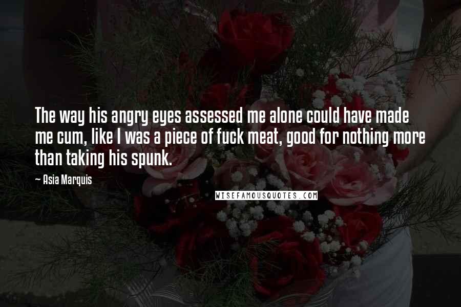 Asia Marquis Quotes: The way his angry eyes assessed me alone could have made me cum, like I was a piece of fuck meat, good for nothing more than taking his spunk.