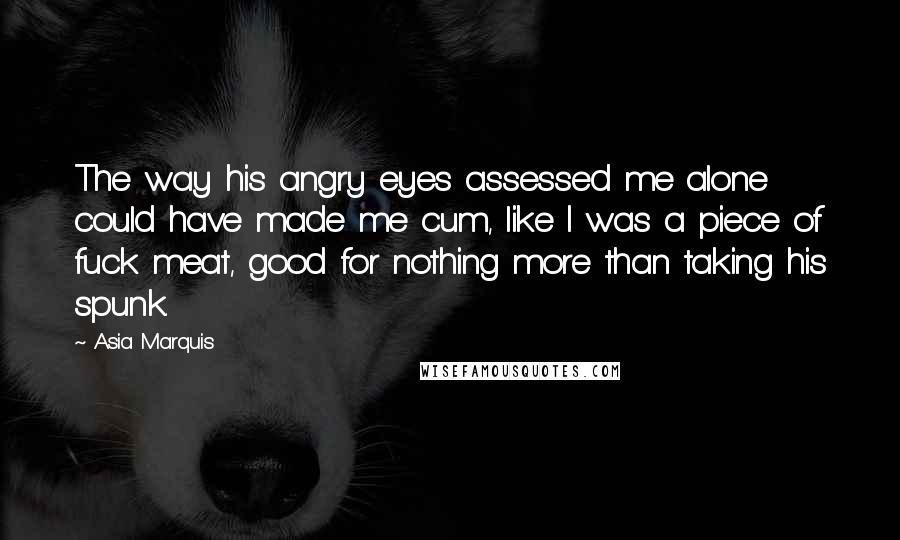 Asia Marquis Quotes: The way his angry eyes assessed me alone could have made me cum, like I was a piece of fuck meat, good for nothing more than taking his spunk.