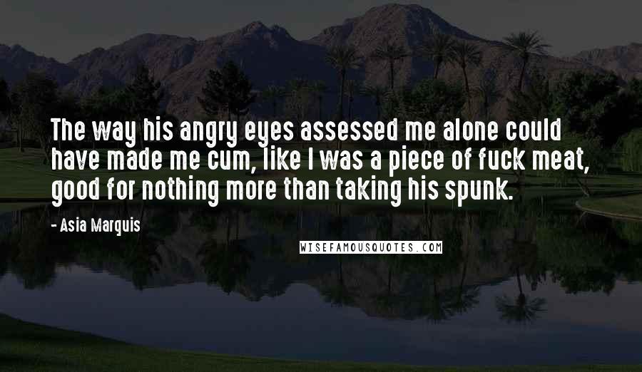Asia Marquis Quotes: The way his angry eyes assessed me alone could have made me cum, like I was a piece of fuck meat, good for nothing more than taking his spunk.