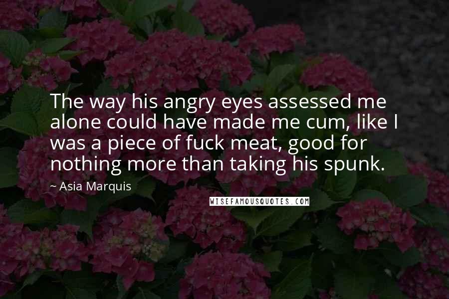 Asia Marquis Quotes: The way his angry eyes assessed me alone could have made me cum, like I was a piece of fuck meat, good for nothing more than taking his spunk.