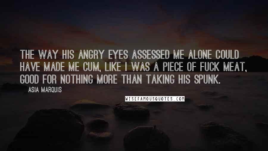 Asia Marquis Quotes: The way his angry eyes assessed me alone could have made me cum, like I was a piece of fuck meat, good for nothing more than taking his spunk.