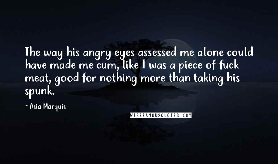 Asia Marquis Quotes: The way his angry eyes assessed me alone could have made me cum, like I was a piece of fuck meat, good for nothing more than taking his spunk.