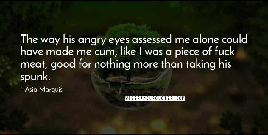 Asia Marquis Quotes: The way his angry eyes assessed me alone could have made me cum, like I was a piece of fuck meat, good for nothing more than taking his spunk.