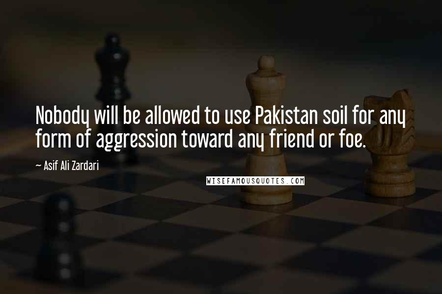 Asif Ali Zardari Quotes: Nobody will be allowed to use Pakistan soil for any form of aggression toward any friend or foe.