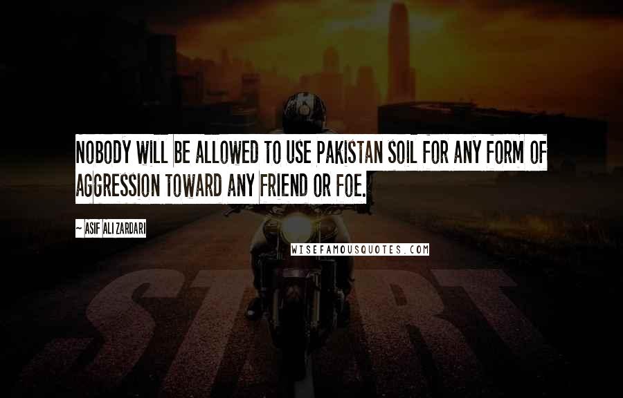 Asif Ali Zardari Quotes: Nobody will be allowed to use Pakistan soil for any form of aggression toward any friend or foe.