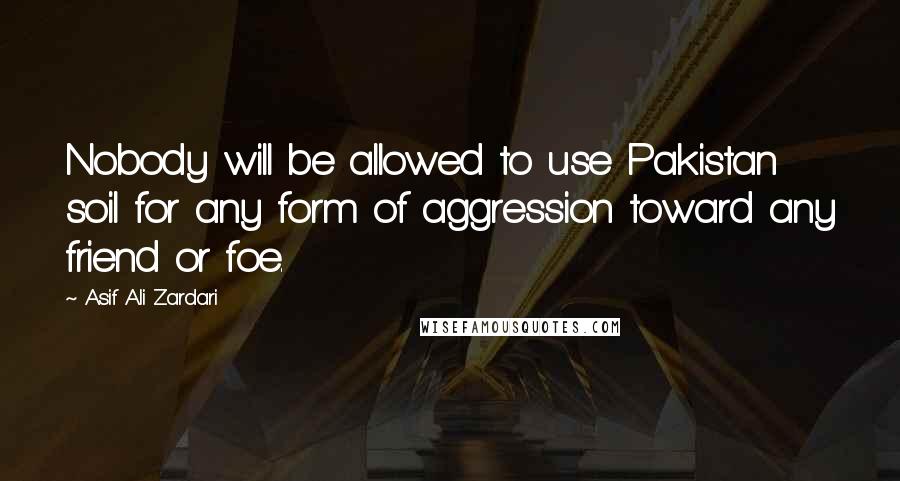 Asif Ali Zardari Quotes: Nobody will be allowed to use Pakistan soil for any form of aggression toward any friend or foe.