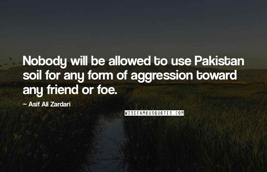 Asif Ali Zardari Quotes: Nobody will be allowed to use Pakistan soil for any form of aggression toward any friend or foe.