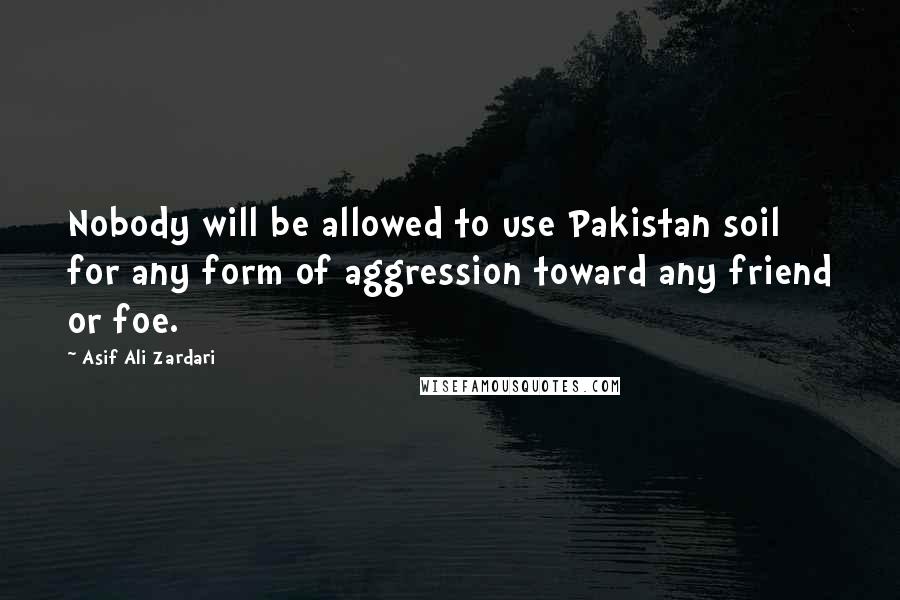 Asif Ali Zardari Quotes: Nobody will be allowed to use Pakistan soil for any form of aggression toward any friend or foe.
