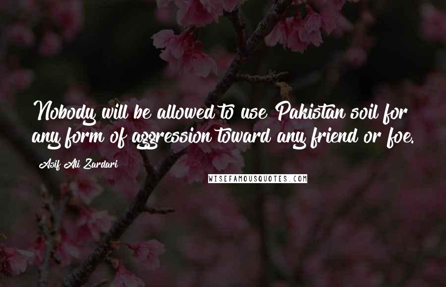 Asif Ali Zardari Quotes: Nobody will be allowed to use Pakistan soil for any form of aggression toward any friend or foe.