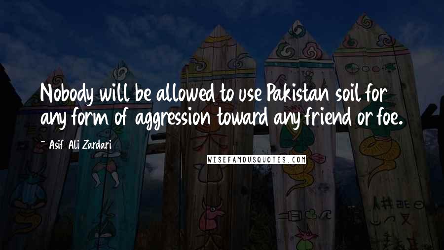 Asif Ali Zardari Quotes: Nobody will be allowed to use Pakistan soil for any form of aggression toward any friend or foe.