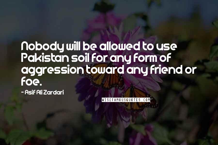 Asif Ali Zardari Quotes: Nobody will be allowed to use Pakistan soil for any form of aggression toward any friend or foe.