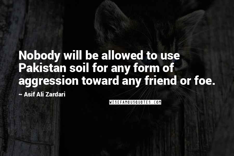 Asif Ali Zardari Quotes: Nobody will be allowed to use Pakistan soil for any form of aggression toward any friend or foe.