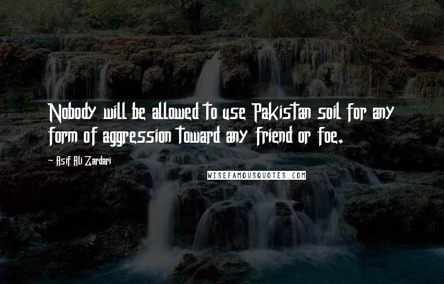 Asif Ali Zardari Quotes: Nobody will be allowed to use Pakistan soil for any form of aggression toward any friend or foe.