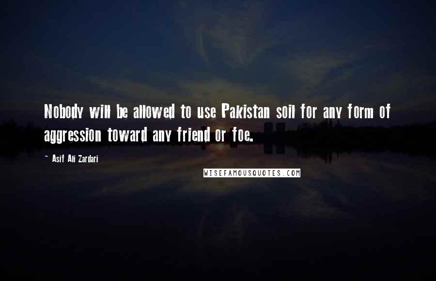 Asif Ali Zardari Quotes: Nobody will be allowed to use Pakistan soil for any form of aggression toward any friend or foe.