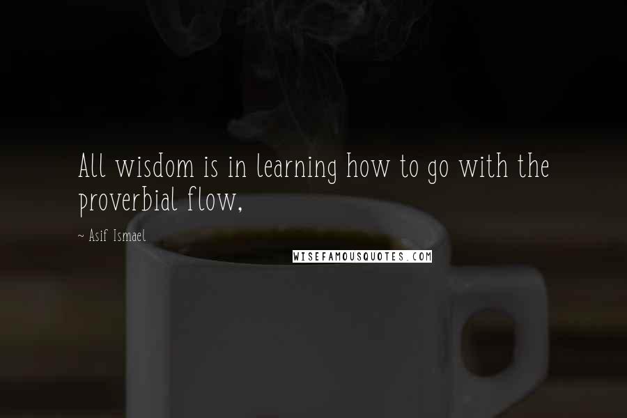 Asif Ismael Quotes: All wisdom is in learning how to go with the proverbial flow,