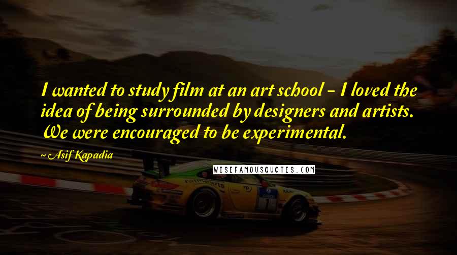 Asif Kapadia Quotes: I wanted to study film at an art school - I loved the idea of being surrounded by designers and artists. We were encouraged to be experimental.