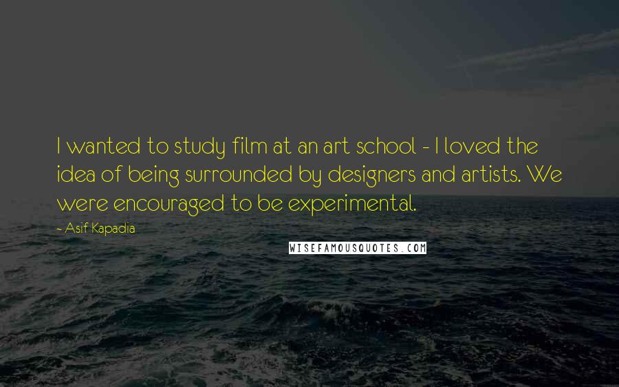 Asif Kapadia Quotes: I wanted to study film at an art school - I loved the idea of being surrounded by designers and artists. We were encouraged to be experimental.