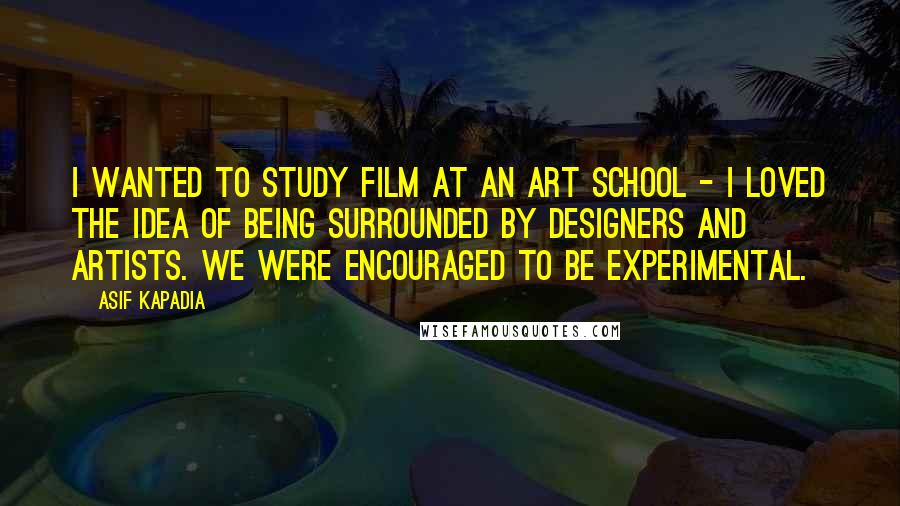 Asif Kapadia Quotes: I wanted to study film at an art school - I loved the idea of being surrounded by designers and artists. We were encouraged to be experimental.