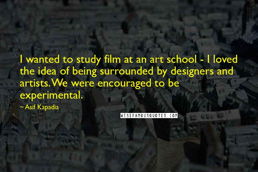 Asif Kapadia Quotes: I wanted to study film at an art school - I loved the idea of being surrounded by designers and artists. We were encouraged to be experimental.