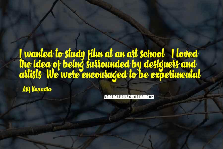 Asif Kapadia Quotes: I wanted to study film at an art school - I loved the idea of being surrounded by designers and artists. We were encouraged to be experimental.