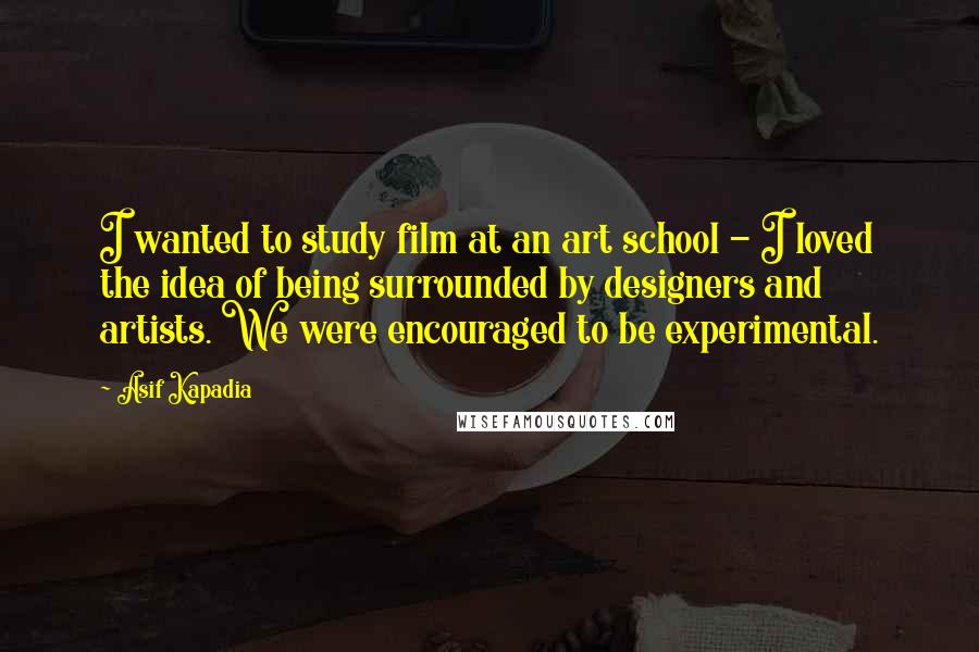 Asif Kapadia Quotes: I wanted to study film at an art school - I loved the idea of being surrounded by designers and artists. We were encouraged to be experimental.