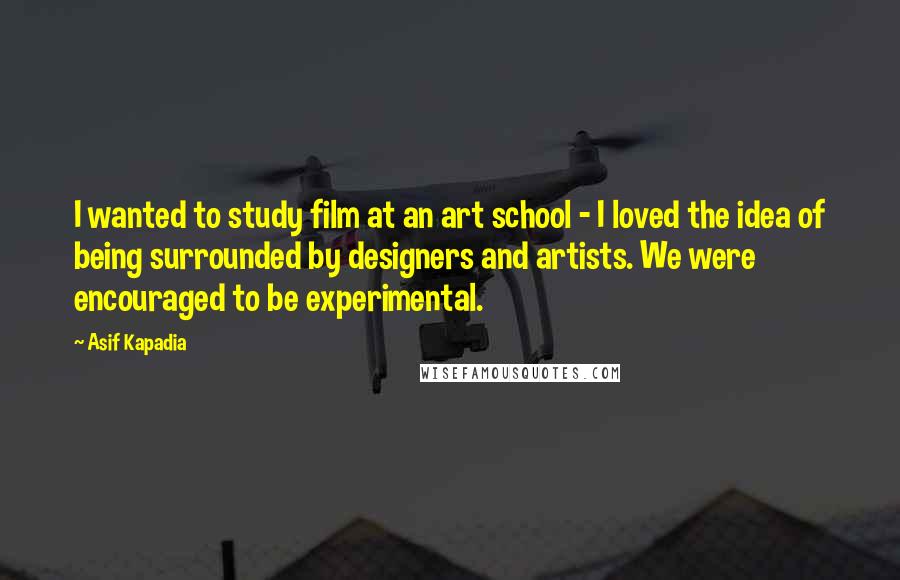 Asif Kapadia Quotes: I wanted to study film at an art school - I loved the idea of being surrounded by designers and artists. We were encouraged to be experimental.