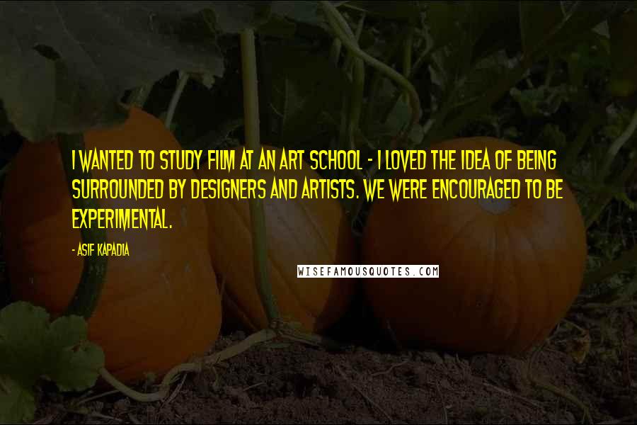 Asif Kapadia Quotes: I wanted to study film at an art school - I loved the idea of being surrounded by designers and artists. We were encouraged to be experimental.