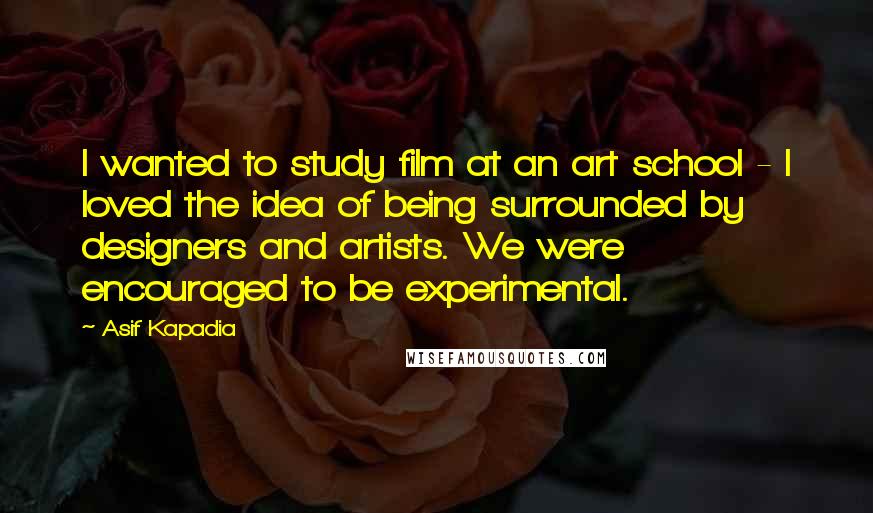 Asif Kapadia Quotes: I wanted to study film at an art school - I loved the idea of being surrounded by designers and artists. We were encouraged to be experimental.