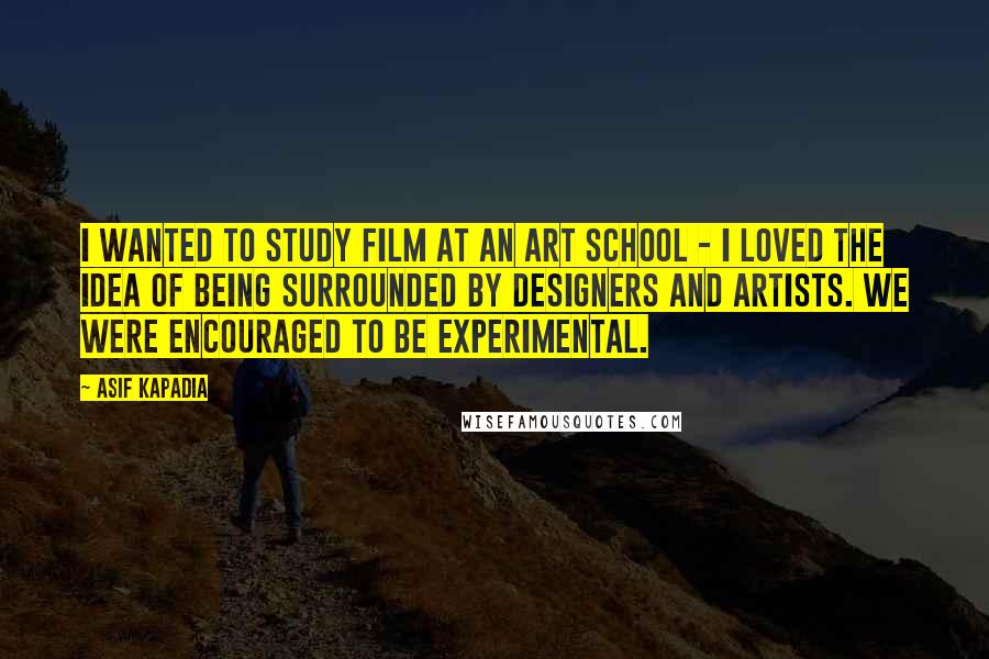 Asif Kapadia Quotes: I wanted to study film at an art school - I loved the idea of being surrounded by designers and artists. We were encouraged to be experimental.