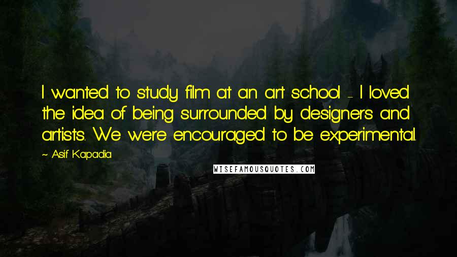 Asif Kapadia Quotes: I wanted to study film at an art school - I loved the idea of being surrounded by designers and artists. We were encouraged to be experimental.